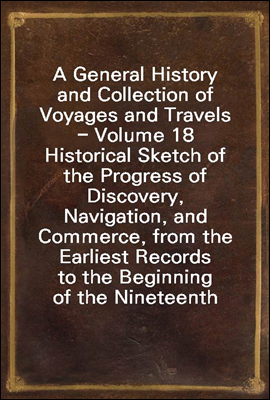 A General History and Collection of Voyages and Travels - Volume 18
Historical Sketch of the Progress of Discovery, Navigation, and
Commerce, from the Earliest Records to the Beginning of the Ninete
