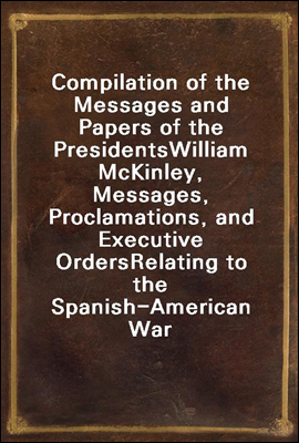 Compilation of the Messages and Papers of the Presidents
William McKinley, Messages, Proclamations, and Executive Orders
Relating to the Spanish-American War