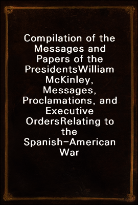 Compilation of the Messages and Papers of the Presidents
William McKinley, Messages, Proclamations, and Executive Orders
Relating to the Spanish-American War