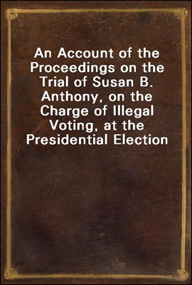 An Account of the Proceedings on the Trial of Susan B. Anthony, on the Charge of Illegal Voting, at the Presidential Election in Nov., 1872, and on the Trial of Beverly W. Jones, Edwin T. Marsh, and W