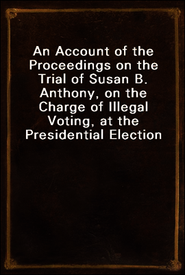 An Account of the Proceedings on the Trial of Susan B. Anthony, on the Charge of Illegal Voting, at the Presidential Election in Nov., 1872, and on the Trial of Beverly W. Jones, Edwin T. Marsh, and W