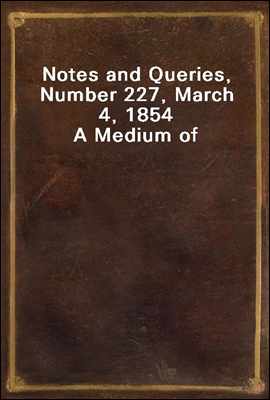 Notes and Queries, Number 227, March 4, 1854
A Medium of Inter-communication for Literary Men, Artists, Antiquaries, Genealogists, etc.