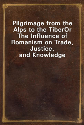 Pilgrimage from the Alps to the Tiber
Or The Influence of Romanism on Trade, Justice, and Knowledge