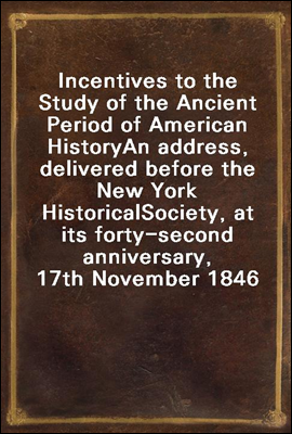 Incentives to the Study of the Ancient Period of American History
An address, delivered before the New York Historical
Society, at its forty-second anniversary, 17th November 1846