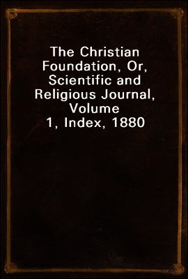 The Christian Foundation, Or, Scientific and Religious Journal, Volume 1, Index, 1880