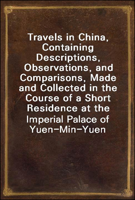 Travels in China, Containing Descriptions, Observations, and Comparisons, Made and Collected in the Course of a Short Residence at the Imperial Palace of Yuen-Min-Yuen, and on a Subsequent Journey thr