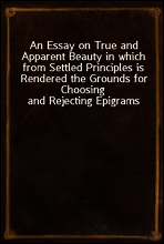 An Essay on True and Apparent Beauty in which from Settled Principles is Rendered the Grounds for Choosing and Rejecting Epigrams