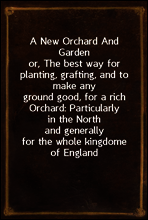 A New Orchard And Garden
or, The best way for planting, grafting, and to make any
ground good, for a rich Orchard