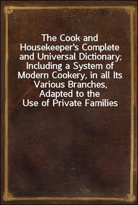 The Cook and Housekeeper's Complete and Universal Dictionary; Including a System of Modern Cookery, in all Its Various Branches, Adapted to the Use of Private Families
