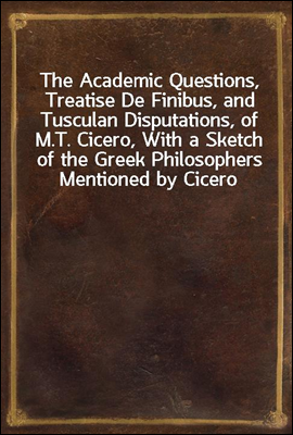 The Academic Questions, Treatise De Finibus, and Tusculan Disputations, of M.T. Cicero, With a Sketch of the Greek Philosophers Mentioned by Cicero