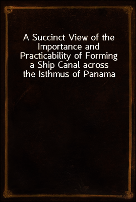 A Succinct View of the Importance and Practicability of Forming a Ship Canal across the Isthmus of Panama