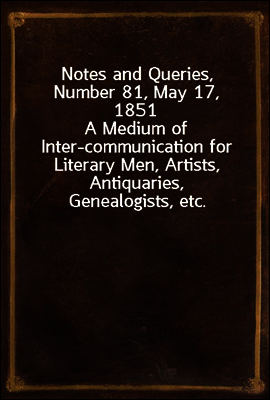 Notes and Queries, Number 81, May 17, 1851
A Medium of Inter-communication for Literary Men, Artists, Antiquaries, Genealogists, etc.