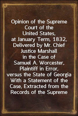 Opinion of the Supreme Court of the United States, at January Term, 1832, Delivered by Mr. Chief Justice Marshall in the Case of Samuel A. Worcester, Plaintiff in Error, versus the State of Georgia
W