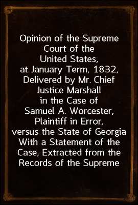 Opinion of the Supreme Court of the United States, at January Term, 1832, Delivered by Mr. Chief Justice Marshall in the Case of Samuel A. Worcester, Plaintiff in Error, versus the State of Georgia
W