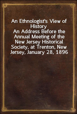An Ethnologist's View of History
An Address Before the Annual Meeting of the New Jersey Historical Society, at Trenton, New Jersey, January 28, 1896