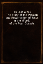 His Last Week
The Story of the Passion and Resurrection of Jesus in the Words of the Four Gospels