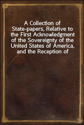 A Collection of State-papers, Relative to the First Acknowledgment of the Sovereignty of the United States of America, and the Reception of Their Minister Plenipotentiary, by Their High Mightinesses t