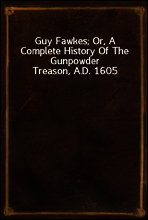 Guy Fawkes; Or, A Complete History Of The Gunpowder Treason, A.D. 1605
