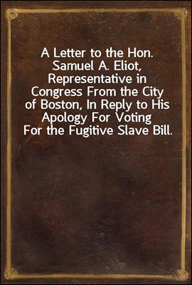 A Letter to the Hon. Samuel A. Eliot, Representative in Congress From the City of Boston, In Reply to His Apology For Voting For the Fugitive Slave Bill.