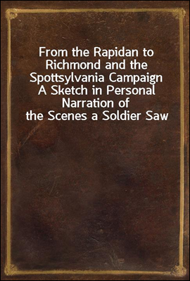 From the Rapidan to Richmond and the Spottsylvania Campaign
A Sketch in Personal Narration of the Scenes a Soldier Saw