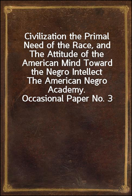 Civilization the Primal Need of the Race, and The Attitude of the American Mind Toward the Negro Intellect
The American Negro Academy. Occasional Paper No. 3