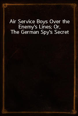 Air Service Boys Over the Enemy`s Lines; Or, The German Spy`s Secret