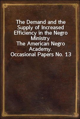 The Demand and the Supply of Increased Efficiency in the Negro Ministry
The American Negro Academy. Occasional Papers No. 13