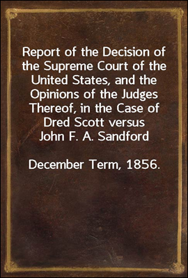 Report of the Decision of the Supreme Court of the United States, and the Opinions of the Judges Thereof, in the Case of Dred Scott versus John F. A. Sandford
December Term, 1856.