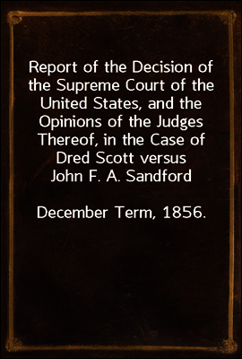 Report of the Decision of the Supreme Court of the United States, and the Opinions of the Judges Thereof, in the Case of Dred Scott versus John F. A. Sandford
December Term, 1856.