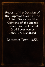 Report of the Decision of the Supreme Court of the United States, and the Opinions of the Judges Thereof, in the Case of Dred Scott versus John F. A. Sandford
December Term, 1856.