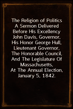 The Religion of Politics
A Sermon Delivered Before His Excellency John Davis, Governor, His Honor George Hull, Lieutenant Governor, The Honorable Council, And The Legislature Of Massachusetts, At The