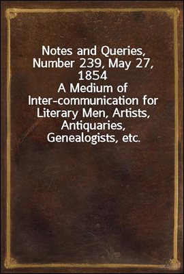 Notes and Queries, Number 239, May 27, 1854
A Medium of Inter-communication for Literary Men, Artists, Antiquaries, Genealogists, etc.