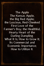 The Apple
The Kansas Apple, the Big Red Apple; the Luscious, Red-Cheeked First Love of the Farmer`s Boy; the Healthful, Hearty Heart of the Darling Dumpling. What It Is; How to Grow It; Its Commercia