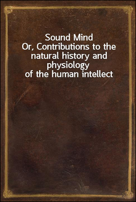 Sound Mind
Or, Contributions to the natural history and physiology of the human intellect