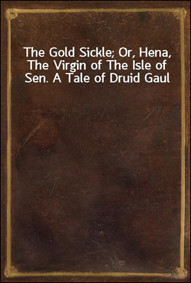 The Gold Sickle; Or, Hena, The Virgin of The Isle of Sen. A Tale of Druid Gaul