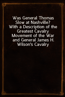 Was General Thomas Slow at Nashville?
With a Description of the Greatest Cavalry Movement of the War and General James H. Wilson's Cavalry Operations in Tennessee, Alabama, and Georgia