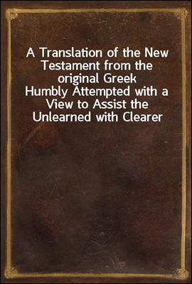A Translation of the New Testament from the original Greek
Humbly Attempted with a View to Assist the Unlearned with Clearer and More Explicit Views of the Mind of the Spirit in the Scriptures of Tru