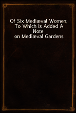 Of Six Mediæval Women; To Which Is Added A Note on Mediæval Gardens