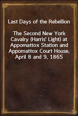 Last Days of the Rebellion
The Second New York Cavalry (Harris' Light) at Appomattox Station and Appomattox Court House, April 8 and 9, 1865