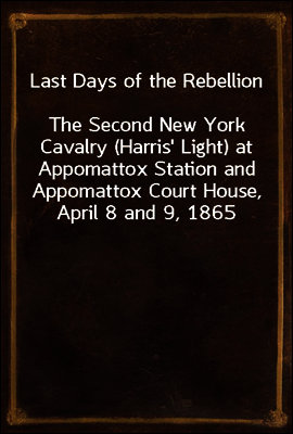 Last Days of the Rebellion
The Second New York Cavalry (Harris` Light) at Appomattox Station and Appomattox Court House, April 8 and 9, 1865