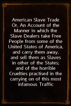 American Slave Trade
Or, An Account of the Manner in which the Slave Dealers take Free People from some of the United States of America, and carry them away, and sell them as Slaves in other of the S