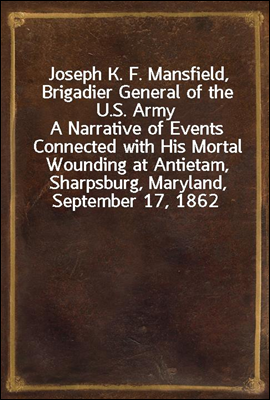Joseph K. F. Mansfield, Brigadier General of the U.S. Army
A Narrative of Events Connected with His Mortal Wounding at Antietam, Sharpsburg, Maryland, September 17, 1862