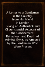 A Letter to a Gentleman in the Country, from His Friend in London
Giving an Authentick and Circumstantial Account of the Confinement, Behaviour, and Death of Admiral Byng, as Attested by the Gentleme