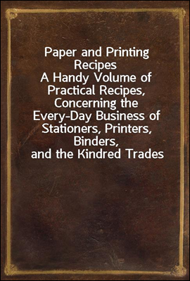 Paper and Printing Recipes
A Handy Volume of Practical Recipes, Concerning the Every-Day Business of Stationers, Printers, Binders, and the Kindred Trades