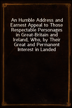 An Humble Address and Earnest Appeal to Those Respectable Personages in Great-Britain and Ireland, Who, by Their Great and Permanent Interest in Landed Property, Their Liberal Education, Elevated Rank