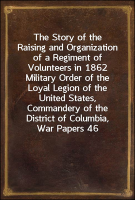 The Story of the Raising and Organization of a Regiment of Volunteers in 1862
Military Order of the Loyal Legion of the United States, Commandery of the District of Columbia, War Papers 46