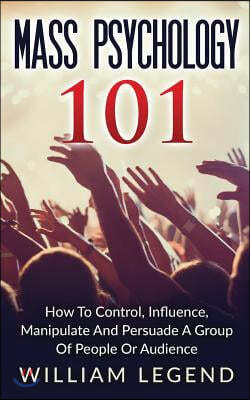 Mass Psychology 101: How To Control, Influence, Manipulate And Persuade A Group Of People Or Audience