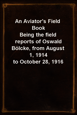 An Aviator`s Field Book
Being the field reports of Oswald Bolcke, from August 1, 1914 to October 28, 1916