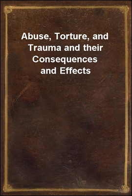 Abuse, Torture, and Trauma and their Consequences and Effects