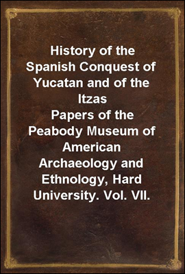History of the Spanish Conquest of Yucatan and of the Itzas
Papers of the Peabody Museum of American Archaeology and Ethnology, Hard University. Vol. VII.
